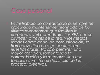  En mi trabajo como educadora, siempre he
procurado mantenerme informada de los
últimos mecanismos que faciliten la
enseñanza y el aprendizaje. Los REA que se
difunden a través de la red, y los medios
usados como canal de comunicación, se
han convertido en algo habitual en
nuestras clases. No sólo permiten una
mayor atención, fomentando la
concentración y la memoria, sino que
también permiten el desarrollo de los
procesos creativos.
 