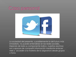 La sociedad del presente, y posiblemente la del futuro más
inmediato, no puede entenderse sin las redes sociales.
Dejando de lado su componente lúdico, nuestros alumnos
son capaces de compartir información mediante enlaces
web y acceder a la materia de la asignatura desde grupos
o foros.
 