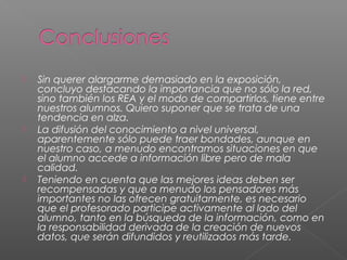  Sin querer alargarme demasiado en la exposición,
concluyo destacando la importancia que no sólo la red,
sino también los REA y el modo de compartirlos, tiene entre
nuestros alumnos. Quiero suponer que se trata de una
tendencia en alza.
 La difusión del conocimiento a nivel universal,
aparentemente sólo puede traer bondades, aunque en
nuestro caso, a menudo encontramos situaciones en que
el alumno accede a información libre pero de mala
calidad.
 Teniendo en cuenta que las mejores ideas deben ser
recompensadas y que a menudo los pensadores más
importantes no las ofrecen gratuitamente, es necesario
que el profesorado participe activamente al lado del
alumno, tanto en la búsqueda de la información, como en
la responsabilidad derivada de la creación de nuevos
datos, que serán difundidos y reutilizados más tarde.
 