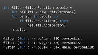 let filter filterFunction people =
let results = new List<Person>()
for person in people do
if filterFunction() then
results.Add(person)
results
filter (fun p -> p.Age > 30) personList
filter (fun p -> p.Age > 40) personList
filter (fun p -> p.Sex = Sex.Male) personList
 
