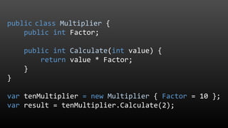 public class Multiplier {
public int Factor;
public int Calculate(int value) {
return value * Factor;
}
}
var tenMultiplier = new Multiplier { Factor = 10 };
var result = tenMultiplier.Calculate(2);
 
