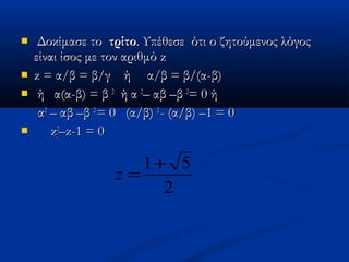   Δοκίμασε τοΔοκίμασε το τρίτοτρίτο. Υπέθεσε ότι ο ζητούμενος λόγος. Υπέθεσε ότι ο ζητούμενος λόγος
είναι ίσος με τον αριθμόείναι ίσος με τον αριθμό zz
 zz = α/β = β/γ ή α/β = β/(α-β)= α/β = β/γ ή α/β = β/(α-β)
 ή α(α-β) = βή α(α-β) = β 22
ή αή α 22
– αβ –β– αβ –β 22
= 0 ή= 0 ή
αα22
– αβ –β– αβ –β 22
= 0 (α/β)= 0 (α/β) 22
-- (α/β) –1 = 0(α/β) –1 = 0
 zz22
––zz-1 = 0-1 = 0
1 5
2
z
+
=
 