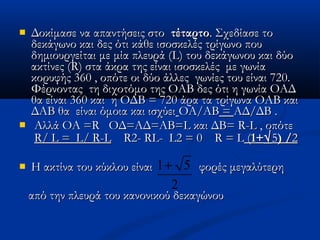  Δοκίμασε να απαντήσεις στοΔοκίμασε να απαντήσεις στο τέταρτοτέταρτο. Σχεδίασε το. Σχεδίασε το
δεκάγωνο και δες ότι κάθε ισοσκελές τρίγωνο πουδεκάγωνο και δες ότι κάθε ισοσκελές τρίγωνο που
δημιουργείται με μία πλευρά (δημιουργείται με μία πλευρά (LL) του δεκάγωνου και δύο) του δεκάγωνου και δύο
ακτίνες (ακτίνες (RR) στα άκρα της είναι ισοσκελές με γωνία) στα άκρα της είναι ισοσκελές με γωνία
κορυφής 360 , οπότε οι δύο άλλες γωνίες του είναι 720.κορυφής 360 , οπότε οι δύο άλλες γωνίες του είναι 720.
Φέρνοντας τη διχοτόμο της ΟΑΒ δες ότι η γωνία ΟΑΔΦέρνοντας τη διχοτόμο της ΟΑΒ δες ότι η γωνία ΟΑΔ
θα είναι 360 και η ΟΔΒ = 720 άρα τα τρίγωνα ΟΑΒ καιθα είναι 360 και η ΟΔΒ = 720 άρα τα τρίγωνα ΟΑΒ και
ΔΑΒ θα είναι όμοια και ισχύειΔΑΒ θα είναι όμοια και ισχύει ΟΑ/ΑΒΟΑ/ΑΒ == ΑΔ/ΔΒ .ΑΔ/ΔΒ .
 Αλλά ΟΑ =Αλλά ΟΑ =RR ΟΔ=ΑΔ=ΑΒ=ΟΔ=ΑΔ=ΑΒ=LL και ΔΒ=και ΔΒ= RR--LL , οπότε, οπότε
RR// LL == LL// RR--LL RR2-2- RLRL-- LL2 = 02 = 0 RR == LL ((1+1+√√55) /) /22
 Η ακτίνα του κύκλου είναιΗ ακτίνα του κύκλου είναι φορές μεγαλύτερηφορές μεγαλύτερη
από την πλευρά του κανονικού δεκαγώνουαπό την πλευρά του κανονικού δεκαγώνου
1 5
2
+
 