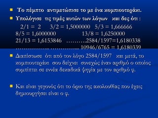    Το πέμπτο αντιμετώπισε το με ένα κομπιουτεράκι.Το πέμπτο αντιμετώπισε το με ένα κομπιουτεράκι.
 Υπολόγισε τις τιμές αυτών των λόγωνΥπολόγισε τις τιμές αυτών των λόγων και δες ότικαι δες ότι ::
2/1 = 2 3/2 = 1,5000000 5/3 = 1,6666662/1 = 2 3/2 = 1,5000000 5/3 = 1,666666
8/5 = 1,6000000 13/8 = 1,62500008/5 = 1,6000000 13/8 = 1,6250000
21/13 = 1,615384621/13 = 1,6153846 ……….……….2584/1597=1,61803382584/1597=1,6180338
……………..…………….. …………...…………... 10946/6765 = 1,618033910946/6765 = 1,6180339
 Διαπίστωσε ότι από τον λόγοΔιαπίστωσε ότι από τον λόγο 25842584//15971597 και μετά, τοκαι μετά, το
κομπιουτεράκι σου δείχνει συνεχώς έναν αριθμό ο οποίοςκομπιουτεράκι σου δείχνει συνεχώς έναν αριθμό ο οποίος
συμπίπτει σε εννέα δεκαδικά ψηφία με τον αριθμό φ.συμπίπτει σε εννέα δεκαδικά ψηφία με τον αριθμό φ.
 Και είναι γεγονός ότι το όριο της ακολουθίας που έχειςΚαι είναι γεγονός ότι το όριο της ακολουθίας που έχεις
δημιουργήσει είναι ο φ.δημιουργήσει είναι ο φ.
 