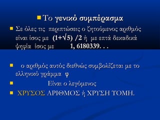  ΤοΤο γενικό συμπέρασμαγενικό συμπέρασμα
 Σε όλες τις περιπτώσεις ο ζητούμενος αριθμόςΣε όλες τις περιπτώσεις ο ζητούμενος αριθμός
είναι ίσος μεείναι ίσος με (1+(1+√√5) /25) /2 ή με επτά δεκαδικάή με επτά δεκαδικά
ψηφία ίσος μεψηφία ίσος με 1, 6180339. . .1, 6180339. . .
 ο αριθμός αυτός διεθνώς συμβολίζεται με τοο αριθμός αυτός διεθνώς συμβολίζεται με το
ελληνικό γράμμαελληνικό γράμμα φφ
 Είναι ο λεγόμενοςΕίναι ο λεγόμενος
 ΧΡΥΣΟΣΧΡΥΣΟΣ ΑΡΙΘΜΟΣ ή ΧΡΥΣΗ ΤΟΜΗ.ΑΡΙΘΜΟΣ ή ΧΡΥΣΗ ΤΟΜΗ.
 