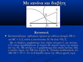 ΚατασκευήΚατασκευή
 Κατασκευάζουμε ορθογώνιο τρίγωνο με κάθετες πλευρές ΑΒ=λΚατασκευάζουμε ορθογώνιο τρίγωνο με κάθετες πλευρές ΑΒ=λ
και BC = λ/2, οπότε η υποτείνουσα AC θα είναικαι BC = λ/2, οπότε η υποτείνουσα AC θα είναι √√5λ/2.5λ/2.
Με το διαβήτη χαράσσουμε έναν κύκλο κέντρουΜε το διαβήτη χαράσσουμε έναν κύκλο κέντρου CC και ακτίναςκαι ακτίνας
λ/2, οπότε προσδιορίζεται το σημείολ/2, οπότε προσδιορίζεται το σημείο DD, σημείο τομής του κύκλου, σημείο τομής του κύκλου
και τηςκαι της ACAC. Με κέντρο το Α χαράσσουμε έναν κύκλο ακτίνας. Με κέντρο το Α χαράσσουμε έναν κύκλο ακτίνας ADAD,,
ο οποίος τέμνει την ΑΒ στο σημείοο οποίος τέμνει την ΑΒ στο σημείο SS. Εύκολα αποδεικνύεται ότι. Εύκολα αποδεικνύεται ότι
ΑΒ/ΑΑΒ/ΑSS == √√5+1 ότι το5+1 ότι το SS δηλαδή τέμνει την ΑΒ με χρυσή τομή.δηλαδή τέμνει την ΑΒ με χρυσή τομή.
Με κανόνα και διαβήτηΜε κανόνα και διαβήτη
 
