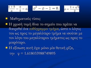    Μαθηματικός τύποςΜαθηματικός τύπος
 Η χρυσή τομή δίνει το σημείο που πρέπει ναΗ χρυσή τομή δίνει το σημείο που πρέπει να
διαιρεθεί έναδιαιρεθεί ένα ευθύγραμμο τμήμαευθύγραμμο τμήμα, ώστε ο λόγος, ώστε ο λόγος
του ως προς το μεγαλύτερο τμήμα να ισούται μετου ως προς το μεγαλύτερο τμήμα να ισούται με
τον λόγο του μεγαλύτερου τμήματος ως προς τοτον λόγο του μεγαλύτερου τμήματος ως προς το
μικρότερο.μικρότερο.
 Η εξίσωση αυτή έχει μόνο μία θετική ρίζα,Η εξίσωση αυτή έχει μόνο μία θετική ρίζα,
τηντην φ = 1.618033988749895φ = 1.618033988749895
 