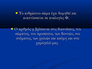  Το ανθρώπινο σώμα έχει δομηθεί καιΤο ανθρώπινο σώμα έχει δομηθεί και
αναπτύσσεται σε αναλογίες Φ.  αναπτύσσεται σε αναλογίες Φ.  
 Ο αριθμός φ βρίσκεται στις διαστάσεις, τουΟ αριθμός φ βρίσκεται στις διαστάσεις, του
σώματος, του προσώπου, των δοντιών, τουσώματος, του προσώπου, των δοντιών, του
στόματος, των χειλιών και ακόμη και στοστόματος, των χειλιών και ακόμη και στο
χαμόγελό μας.χαμόγελό μας.
 