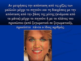 Αν μετρήσεις την απόσταση από τις ρίζες τωνΑν μετρήσεις την απόσταση από τις ρίζες των
μαλλιών μέχρι το πηγούνι και τη διαιρέσεις με τηνμαλλιών μέχρι το πηγούνι και τη διαιρέσεις με την
απόσταση από την βάση της μύτης (ανάμεσα απόαπόσταση από την βάση της μύτης (ανάμεσα από
τα μάτια) μέχρι το πηγούνι ή με το πλάτος τουτα μάτια) μέχρι το πηγούνι ή με το πλάτος του
προσώπου (από ζυγωματικό σε ζυγωματικό),προσώπου (από ζυγωματικό σε ζυγωματικό),
προκύπτει  πάντα ο ίδιος αριθμός.προκύπτει  πάντα ο ίδιος αριθμός.
 