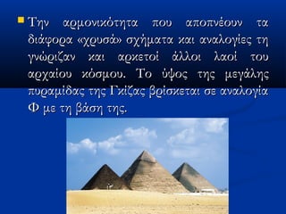  Την αρμονικότητα που αποπνέουν ταΤην αρμονικότητα που αποπνέουν τα
διάφορα «χρυσά» σχήματα και αναλογίες τηδιάφορα «χρυσά» σχήματα και αναλογίες τη
γνώριζανγνώριζαν και αρκετοί άλλοι λαοί τουκαι αρκετοί άλλοι λαοί του
αρχαίου κόσμουαρχαίου κόσμου.. Το ύψος της μεγάληςΤο ύψος της μεγάλης
πυραμίδας της Γκίζας βρίσκεται σε αναλογίαπυραμίδας της Γκίζας βρίσκεται σε αναλογία
Φ με τη βάση της.Φ με τη βάση της.
 