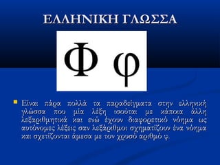 ΕΛΛΗΝΙΚΗ ΓΛΩΣΣΑΕΛΛΗΝΙΚΗ ΓΛΩΣΣΑ
 Είναι πάρα πολλά τα παραδείγματα στην ελληνικήΕίναι πάρα πολλά τα παραδείγματα στην ελληνική
γλώσσαγλώσσα που μία λέξη ισούται με κάποια άλληπου μία λέξη ισούται με κάποια άλλη
λεξαριθμητικά και ενώ έχουν διαφορετικό νόημα ωςλεξαριθμητικά και ενώ έχουν διαφορετικό νόημα ως
αυτόνομες λέξεις σαν λεξάριθμοι σχηματίζουν ένα νόημααυτόνομες λέξεις σαν λεξάριθμοι σχηματίζουν ένα νόημα
και σχετίζονται άμεσα με τον χρυσό αριθμό φκαι σχετίζονται άμεσα με τον χρυσό αριθμό φ..
 