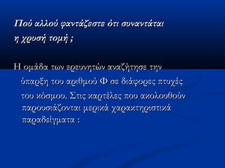 Πού αλλού φαντάζεστε ότι συναντάταιΠού αλλού φαντάζεστε ότι συναντάται
η χρυσή τομή ;η χρυσή τομή ;
Η ομάδα των ερευνητών αναζήτησε τηνΗ ομάδα των ερευνητών αναζήτησε την
ύπαρξη του αριθμού Φ σε διάφορες πτυχέςύπαρξη του αριθμού Φ σε διάφορες πτυχές
του κόσμου. Στις καρτέλες που ακολουθούντου κόσμου. Στις καρτέλες που ακολουθούν
παρουσιάζονται μερικά χαρακτηριστικάπαρουσιάζονται μερικά χαρακτηριστικά
παραδείγματα :παραδείγματα :
 