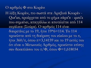 Ο αριθμός Φ στο ΚοράνιΟ αριθμός Φ στο Κοράνι
Η λέξη Κοράνι, πιο σωστά στα Αραβικά Κουράν -Η λέξη Κοράνι, πιο σωστά στα Αραβικά Κουράν -
Qur'an, προέρχεται από το ρήμα κάρα'α - qara'aQur'an, προέρχεται από το ρήμα κάρα'α - qara'a
που σημαίνει, απαγγέλλω κι αποτελείται από 114που σημαίνει, απαγγέλλω κι αποτελείται από 114
κεφάλαια (Σούρα). Ο αριθμός 114 είναικεφάλαια (Σούρα). Ο αριθμός 114 είναι
διαιρετέος με το 19, ήτοι 19*6=114. Το 114διαιρετέος με το 19, ήτοι 19*6=114. Το 114
προκύπτει από τη διαίρεση του κύκλου με το π,προκύπτει από τη διαίρεση του κύκλου με το π,
ήτοι 360/π, όπου π=3,14159 και το 19 εκτός τουήτοι 360/π, όπου π=3,14159 και το 19 εκτός του
ότι είναι ο Μετωνικός Αριθμός, προκύπτει επίσηςότι είναι ο Μετωνικός Αριθμός, προκύπτει επίσης
σαν δεκαπλάσιο του π/Φ, όπου Φ=1,618034σαν δεκαπλάσιο του π/Φ, όπου Φ=1,618034
 