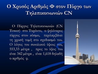 Ο Χρυσός Αριθμός Φ στον Πύργο τωνΟ Χρυσός Αριθμός Φ στον Πύργο των
Τηλεπικοινωνιών CNΤηλεπικοινωνιών CN
Ο Πύργος Τηλεπικοινωνιών (CNΟ Πύργος Τηλεπικοινωνιών (CN
Tower) στο Τορόντο, ο ψηλότεροςTower) στο Τορόντο, ο ψηλότερος
πύργος στον κόσµο, περιλαμβάνειπύργος στον κόσµο, περιλαμβάνει
τη χρυσή τοµή στο σχεδιασµό του.τη χρυσή τοµή στο σχεδιασµό του.
Ο λόγος του συνολικού ύψους του,Ο λόγος του συνολικού ύψους του,
553,33 µέτρα , προς το ύψος του553,33 µέτρα , προς το ύψος του
είναι 342 µέτρα , είναι 1,618 δηλαδήείναι 342 µέτρα , είναι 1,618 δηλαδή
ο αριθμός φ.ο αριθμός φ.
 