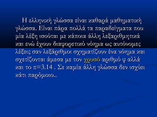 Η ελληνική γλώσσα είναι καθαρά μαθηματικήΗ ελληνική γλώσσα είναι καθαρά μαθηματική
γλώσσα. Είναι πάρα πολλά τα παραδείγματα πουγλώσσα. Είναι πάρα πολλά τα παραδείγματα που
μία λέξη ισούται με κάποια άλλη λεξαριθμητικάμία λέξη ισούται με κάποια άλλη λεξαριθμητικά
και ενώ έχουν διαφορετικό νόημα ως αυτόνομεςκαι ενώ έχουν διαφορετικό νόημα ως αυτόνομες
λέξεις σαν λεξάριθμοι σχηματίζουν ένα νόημα καιλέξεις σαν λεξάριθμοι σχηματίζουν ένα νόημα και
σχετίζονται άμεσα με τονσχετίζονται άμεσα με τον χρυσόχρυσό αριθμό φ αλλάαριθμό φ αλλά
και το π=3.14 . Σε καμία άλλη γλώσσα δεν ισχύεικαι το π=3.14 . Σε καμία άλλη γλώσσα δεν ισχύει
κάτι παρόμοιο.κάτι παρόμοιο...
 