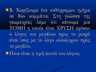  3.3. Χωρίζουμε ένα ευθύγραμμο τμήμαΧωρίζουμε ένα ευθύγραμμο τμήμα
σε δύο κομμάτια. Στη γλώσσα τηςσε δύο κομμάτια. Στη γλώσσα της
γεωμετρίας λέμε ότι κάνουμε μιαγεωμετρίας λέμε ότι κάνουμε μια
ΤΟΜΗ η οποία είναι ΧΡΥΣΗ εφόσονΤΟΜΗ η οποία είναι ΧΡΥΣΗ εφόσον
ο λόγος του μεγάλου προς το μικρόο λόγος του μεγάλου προς το μικρό
είναι ίσος με το λόγο ολόκληρου προςείναι ίσος με το λόγο ολόκληρου προς
το μεγάλο.το μεγάλο.
 Ποια είναι η τιμή αυτού του λόγου;Ποια είναι η τιμή αυτού του λόγου;
 