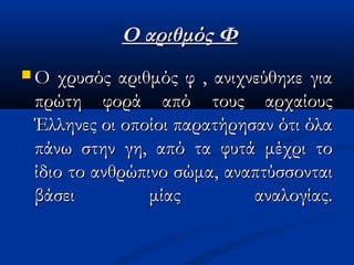 Ο αριθμός ΦΟ αριθμός Φ
 Ο χρυσός αριθμός φ , ανιχνεύθηκε γιαΟ χρυσός αριθμός φ , ανιχνεύθηκε για
πρώτη φορά από τους αρχαίουςπρώτη φορά από τους αρχαίους
Έλληνες οι οποίοι παρατήρησαν ότι όλαΈλληνες οι οποίοι παρατήρησαν ότι όλα
πάνω στην γη,πάνω στην γη, από τα φυτά μέχρι τοαπό τα φυτά μέχρι το
ίδιο το ανθρώπινο σώμα,ίδιο το ανθρώπινο σώμα, αναπτύσσονταιαναπτύσσονται
βάσει μίας αναλογίας.βάσει μίας αναλογίας.
 