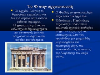 Το Φ στην αρχιτεκτονικήΤο Φ στην αρχιτεκτονική
 Οι αρχαίοι Έλληνες το
θεωρούσαν απαραίτητο για
ένα αντικείμενο ώστε αυτό να
φαίνεται «όμορφο».
Η χρησιμοποίησή του σε
καλλιτεχνικά δημιουργήματα
και κατασκευές (γενικά)
οδηγούσε σε «άριστα» και
«ωραία» αποτελέσματα
 Ο Φειδίας το χρησιμοποίησε
πάρα πολύ στα έργα του.
 Ειδικότερα ο Παρθενώνας
παρουσιάζει τόσο τέλεια
αρμονικές (χρυσές) αναλογίες
μέχρι την παραμικρή του
λεπτομέρεια, ώστε του
προσδίδουν μια μνημειώδη
μεγαλοπρέπεια και
πρωτοφανή χάρη, που
εντυπωσίαζε τους επισκέπτες
της Ακρόπολης τον καιρό
εκείνο.
 
