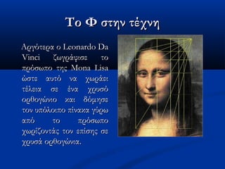 Το Φ στην τέχνηΤο Φ στην τέχνη
Αργότερα ο Leonardo DaΑργότερα ο Leonardo Da
Vinci ζωγράφισε τοVinci ζωγράφισε το
πρόσωπο της Mona Lisaπρόσωπο της Mona Lisa
ώστε αυτό να χωράειώστε αυτό να χωράει
τέλεια σε ένα χρυσότέλεια σε ένα χρυσό
ορθογώνιο και δόμησεορθογώνιο και δόμησε
τον υπόλοιπο πίνακα γύρωτον υπόλοιπο πίνακα γύρω
από το πρόσωποαπό το πρόσωπο
χωρίζοντάς τον επίσης σεχωρίζοντάς τον επίσης σε
χρυσά ορθογώνια.χρυσά ορθογώνια.
 