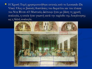  Η Χρυσή Τομή χρησιμοποιήθηκε εκτενώς από το Leonardo DaΗ Χρυσή Τομή χρησιμοποιήθηκε εκτενώς από το Leonardo Da
Vinci. Όλες οι βασικές διαστάσεις του δωματίου και του πίνακαVinci. Όλες οι βασικές διαστάσεις του δωματίου και του πίνακα
του Ντα Βίντσι «Ο Μυστικός Δείπνος» ήταν με βάση τη χρυσήτου Ντα Βίντσι «Ο Μυστικός Δείπνος» ήταν με βάση τη χρυσή
αναλογία, η οποία ήταν γνωστήαναλογία, η οποία ήταν γνωστή κατά την περίοδο της Αναγέννησηςκατά την περίοδο της Αναγέννησης
ως η θεϊκή αναλογία.ως η θεϊκή αναλογία.
 