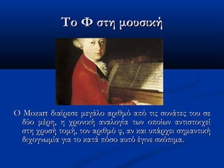 Το Φ στη μουσικήΤο Φ στη μουσική
Ο Mozart διαίρεσε μεγάλο αριθμό από τις σονάτες του σεΟ Mozart διαίρεσε μεγάλο αριθμό από τις σονάτες του σε
δύο μέρη, η χρονική αναλογία των οποίων αντιστοιχείδύο μέρη, η χρονική αναλογία των οποίων αντιστοιχεί
στη χρυσή τομή, τον αριθμό φ, αν και υπάρχει σημαντικήστη χρυσή τομή, τον αριθμό φ, αν και υπάρχει σημαντική
διχογνωμία για το κατά πόσο αυτό έγινε σκόπιμα.διχογνωμία για το κατά πόσο αυτό έγινε σκόπιμα.
 