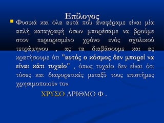 ΕπίλογοςΕπίλογος Φυσικά και όλα αυτά που αναφέραμε είναι μίαΦυσικά και όλα αυτά που αναφέραμε είναι μία
απλή καταγραφή όσων μπορέσαμε να βρούμεαπλή καταγραφή όσων μπορέσαμε να βρούμε
στον περιορισμένο χρόνο ενός σχολικούστον περιορισμένο χρόνο ενός σχολικού
τετράμηνου , ας τα διαβάσουμε και αςτετράμηνου , ας τα διαβάσουμε και ας
κρατήσουμε ότι "κρατήσουμε ότι "αυτός ο κόσμος δεν μπορεί νααυτός ο κόσμος δεν μπορεί να
είναι κάτι τυχαίοείναι κάτι τυχαίο" , όπως τυχαίο δεν είναι ότι" , όπως τυχαίο δεν είναι ότι
τόσες και διαφορετικές μεταξύ τους επιστήμεςτόσες και διαφορετικές μεταξύ τους επιστήμες
χρησιμοποιούν τονχρησιμοποιούν τον
ΧΡΥΣΟΧΡΥΣΟ ΑΡΙΘΜΟ Φ .ΑΡΙΘΜΟ Φ .
 