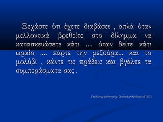 Ξεχάστε ότι έχετε διαβάσει , απλά ότανΞεχάστε ότι έχετε διαβάσει , απλά όταν
μελλοντικά βρεθείτε στο δίλημμα ναμελλοντικά βρεθείτε στο δίλημμα να
κατασκευάσετε κάτι .... όταν δείτε κάτικατασκευάσετε κάτι .... όταν δείτε κάτι
ωραίο .... πάρτε την μεζούρα... και τοωραίο .... πάρτε την μεζούρα... και το
μολύβι , κάντε τις πράξεις και βγάλτε ταμολύβι , κάντε τις πράξεις και βγάλτε τα
συμπεράσματα σαςσυμπεράσματα σας ..
Υπεύθυνος καθηγητής : Χαλικιάς Θεόδωρος ΠΕ03Υπεύθυνος καθηγητής : Χαλικιάς Θεόδωρος ΠΕ03
 