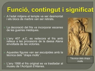 

A l’edat mitjana el temple va ser desmontat
i els blocs de marbre van ser retirats.



La decoració del fris va incorporar escenes
de les guerres mèdiques.



L’any 407 .a.C. es redecora el fris amb
relleus a les procesons de la deesa Atena
envoltada de les victories.



Aquestes figures van ser esculpides amb la
tècnica dels ‘’draps molls’’.



L’any 1998 el fris original es va traslladar al
museu de l’Acròpoli d’Atenes.

Tècnica dels draps
molls

 