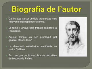 

Cal·lícrates va ser un dels arquitectes més
rellevants del esplendor atenes.



La fama li vingué pels treballs realitzats a
l’acròpolis.



Aquest temple va ser promogut pel
general atenes Cimó II.



La decoració escultorica s’atribueix en
part a Cal·lima.



Es creu que podia ser obra de deixebles
de l’escola de Fídies.

 