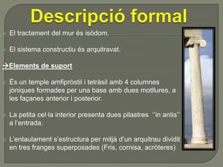 

El tractament del mur és isòdom.



El sistema constructiu és arquitravat.

Elements de suport


És un temple amfipròstil i tetràsil amb 4 columnes
jòniques formades per una base amb dues motllures, a
les façanes anterior i posterior.



La petita cel·la interior presenta dues pilastres ‘’in antis’’
a l’entrada.



L’entaulament s’estructura per mitjà d’un arquitrau dividit
en tres franges superposades (Fris, cornisa, acròteres)

 