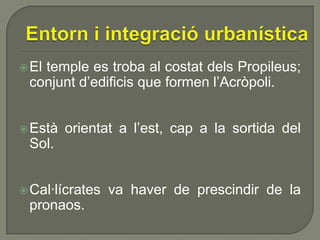  El

temple es troba al costat dels Propileus;
conjunt d’edificis que formen l’Acròpoli.

 Està

orientat a l’est, cap a la sortida del

Sol.
 Cal·lícrates

pronaos.

va haver de prescindir de la

 