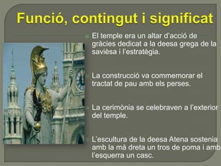

El temple era un altar d’acció de
gràcies dedicat a la deesa grega de la
savièsa i l’estratègia.



La construcció va commemorar el
tractat de pau amb els perses.



La cerimònia se celebraven a l’exterior
del temple.



L’escultura de la deesa Atena sostenia
amb la mà dreta un tros de poma i amb
l’esquerra un casc.

 
