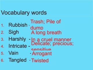 Vocabulary words
1.
2.
3.
4.
5.
6.

Trash; Pile of
Rubbish dump
Sigh
-A long breath
Harshly - In a cruel manner
Delicate; precious;
Intricate sensitive
Vain
- Arrogant
Tangled -Twisted

 