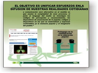 EL OBJETIVO ES UNIFICAR ESFUERZOS ENLA
DIFUSION DE NUESTRAS REALIDADES COTIDIANAS
a comunicación será alternativa en al medida en
que asuma la complejidad de esos procesos, si
junto al lenguaje del medio se investigan los
códigos de percepción y reconocimiento, los
dispositivos de enunciación de lo popular, códigos y
dispositivos en los que se materializan y expresan
confundidos ya la memoria popular y el imaginario
del pueblo.”

  

 