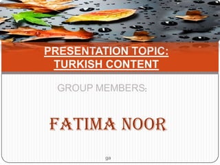 PRESENTATION TOPIC:
TURKISH CONTENT
GROUP MEMBERS:

FATIMA NOOR
ga

 