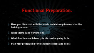 Functional Preparation.
Have you discussed with the head coach his requirements for the
training session.
What theme is he working on?
What duration and intensity is his session going to be.
Plan your preparation for his specific needs and goals!

 