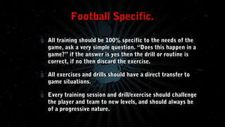 Football Specific.
All training should be 100% specific to the needs of the
game, ask a very simple question. “Does this happen in a
game?” if the answer is yes then the drill or routine is
correct, if no then discard the exercise.
All exercises and drills should have a direct transfer to
game situations.
Every training session and drill/exercise should challenge
the player and team to new levels, and should always be
of a progressive nature.

 