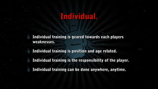Individual.
Individual training is geared towards each players
weaknesses.
Individual training is position and age related.
Individual training is the responsibility of the player.
Individual training can be done anywhere, anytime.

 
