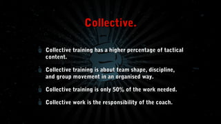 Collective.
Collective training has a higher percentage of tactical
content.
Collective training is about team shape, discipline,
and group movement in an organised way.
Collective training is only 50% of the work needed.
Collective work is the responsibility of the coach.

 