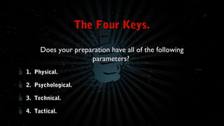 The Four Keys.
Does your preparation have all of the following
parameters?
1. Physical.
2. Psychological.
3. Technical.
4. Tactical.

 