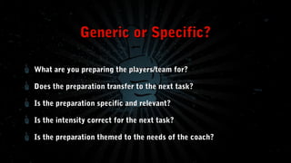 Generic or Specific?
What are you preparing the players/team for?
Does the preparation transfer to the next task?
Is the preparation specific and relevant?
Is the intensity correct for the next task?
Is the preparation themed to the needs of the coach?

 