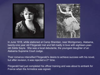In June 1918, while stationed at Camp Sheridan, near Montgomery, Alabama,
twenty-one year old Fitzgerald met and fell madly in love with eighteen-year-
old Zelda Sayre. She was a local debutante, the youngest daughter of an
Alabama Supreme Court Judge.
Their romance intensified Fitzgerald’s desire to achieve success with his novel,
but after revision, it was rejected a 2nd
time.
Fitzgerald had just completed his officer training and was about to embark for
France when the Armistice was signed.
 