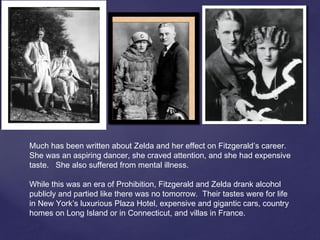 Much has been written about Zelda and her effect on Fitzgerald’s career.
She was an aspiring dancer, she craved attention, and she had expensive
taste. She also suffered from mental illness.
While this was an era of Prohibition, Fitzgerald and Zelda drank alcohol
publicly and partied like there was no tomorrow. Their tastes were for life
in New York’s luxurious Plaza Hotel, expensive and gigantic cars, country
homes on Long Island or in Connecticut, and villas in France.
 
