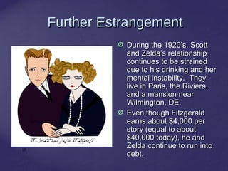 17
Further EstrangementFurther Estrangement
Ø During the 1920’s, ScottDuring the 1920’s, Scott
and Zelda’s relationshipand Zelda’s relationship
continues to be strainedcontinues to be strained
due to his drinking and herdue to his drinking and her
mental instability. Theymental instability. They
live in Paris, the Riviera,live in Paris, the Riviera,
and a mansion nearand a mansion near
Wilmington, DE.Wilmington, DE.
Ø Even though FitzgeraldEven though Fitzgerald
earns about $4,000 perearns about $4,000 per
story (equal to aboutstory (equal to about
$40,000 today), he and$40,000 today), he and
Zelda continue to run intoZelda continue to run into
debt.debt.
 