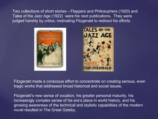 Two collections of short stories – Flappers and Philosophers (1920) and
Tales of the Jazz Age (1922) were his next publications. They were
judged harshly by critics, motivating Fitzgerald to redirect his efforts.
Fitzgerald made a conscious effort to concentrate on creating serious, even
tragic works that addressed broad historical and social issues.
Fitzgerald’s new sense of vocation, his greater personal maturity, his
increasingly complex sense of his era’s place in world history, and his
growing awareness of the technical and stylistic capabilities of the modern
novel resulted in The Great Gatsby.
 