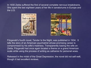 In 1930 Zelda suffered the first of several complete nervous breakdowns.
She spent the last eighteen years of her life in sanatoriums in Europe and
the U.S.
Fitzgerald’s fourth novel, Tender Is the Night, was published in 1934. It
tells the story of an American psychiatrist whose promising career is
compromised by his wife’s madness. Transparently basing the wife on
Zelda, Fitzgerald had once again located a theme on a grand American
scale while using the process of writing as catharsis for personal woes.
Released in the midst of the Great Depression, the novel did not sell well,
though it had excellent reviews.
 
