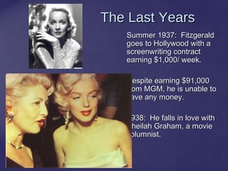 23
The Last YearsThe Last Years
Summer 1937: FitzgeraldSummer 1937: Fitzgerald
goes to Hollywood with agoes to Hollywood with a
screenwriting contractscreenwriting contract
earning $1,000/ week.earning $1,000/ week.
Despite earning $91,000Despite earning $91,000
from MGM, he is unable tofrom MGM, he is unable to
save any money.save any money.
1938: He falls in love with1938: He falls in love with
Sheilah Graham, a movieSheilah Graham, a movie
columnist.columnist.
 