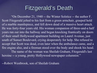 24
Fitzgerald’s DeathFitzgerald’s Death
“On December 21, 1940 -- the Winter Solstice -- the author F.
Scott Fitzgerald jolted to his feet from a green armchair, grasped hold
of a marble mantlepiece, and fell down dead of a massive heart attack.
He was forty-four years old. His woman companion of three-and-a half
years ran out into the hallway and began knocking frantically on doors
of their small Hollywood apartment building on Laurel Avenue, just
south of Sunset Boulevard, crying desperately for help. She refused to
accept that Scott was dead, even later when the ambulance came, and a
fire engine also, and a fireman stood over the body and shook his head.
The name of the woman was Sheilah Graham, Fitzgerald's last
heroine -- a young, pretty Hollywood newspaper columnist.”
--Robert Westbrook, son of Sheilah Graham
 