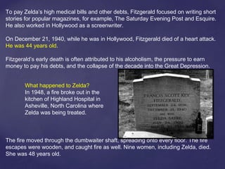 To pay Zelda’s high medical bills and other debts, Fitzgerald focused on writing short
stories for popular magazines, for example, The Saturday Evening Post and Esquire.
He also worked in Hollywood as a screenwriter.
On December 21, 1940, while he was in Hollywood, Fitzgerald died of a heart attack.
He was 44 years old.
Fitzgerald’s early death is often attributed to his alcoholism, the pressure to earn
money to pay his debts, and the collapse of the decade into the Great Depression.
The fire moved through the dumbwaiter shaft, spreading onto every floor. The fire
escapes were wooden, and caught fire as well. Nine women, including Zelda, died.
She was 48 years old.
What happened to Zelda?
In 1948, a fire broke out in the
kitchen of Highland Hospital in
Asheville, North Carolina where
Zelda was being treated.
 