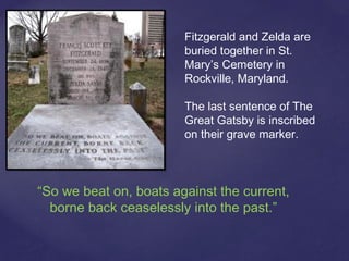 Fitzgerald and Zelda are
buried together in St.
Mary’s Cemetery in
Rockville, Maryland.
The last sentence of The
Great Gatsby is inscribed
on their grave marker.
“So we beat on, boats against the current,
borne back ceaselessly into the past.”
 